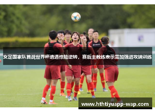 女足国家队首战世界杯遭遇惊险逆转，赛后主教练表示需加强进攻端训练