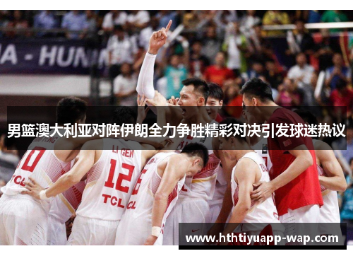 男篮澳大利亚对阵伊朗全力争胜精彩对决引发球迷热议